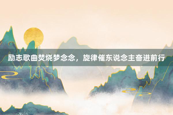 励志歌曲焚烧梦念念，旋律催东说念主奋进前行