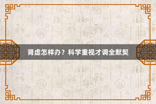 肾虚怎样办？科学重视才调全默契